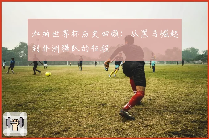 加纳世界杯历史回顾：从黑马崛起到非洲强队的征程
