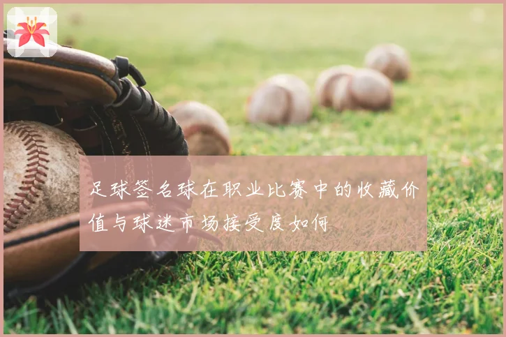 足球签名球在职业比赛中的收藏价值与球迷市场接受度如何