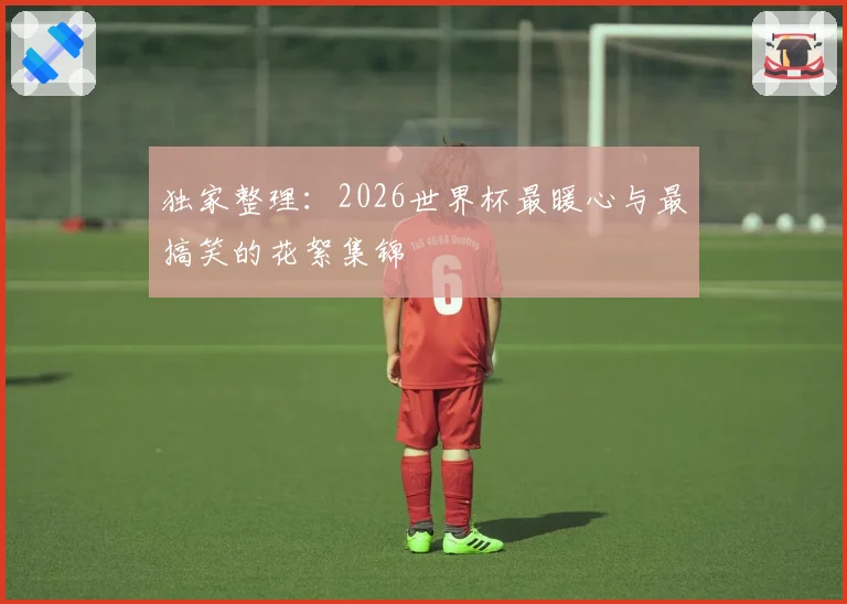 独家整理：2026世界杯最暖心与最搞笑的花絮集锦