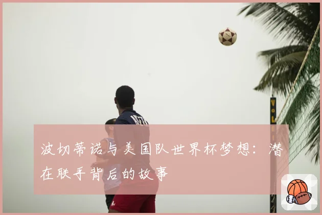 波切蒂诺与美国队世界杯梦想：潜在联手背后的故事