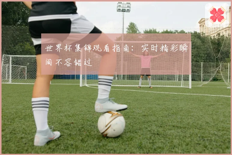 世界杯集锦观看指南：实时精彩瞬间不容错过