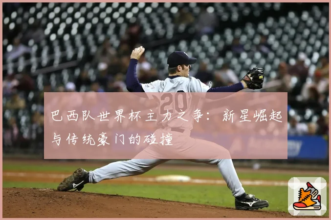 巴西队世界杯主力之争：新星崛起与传统豪门的碰撞