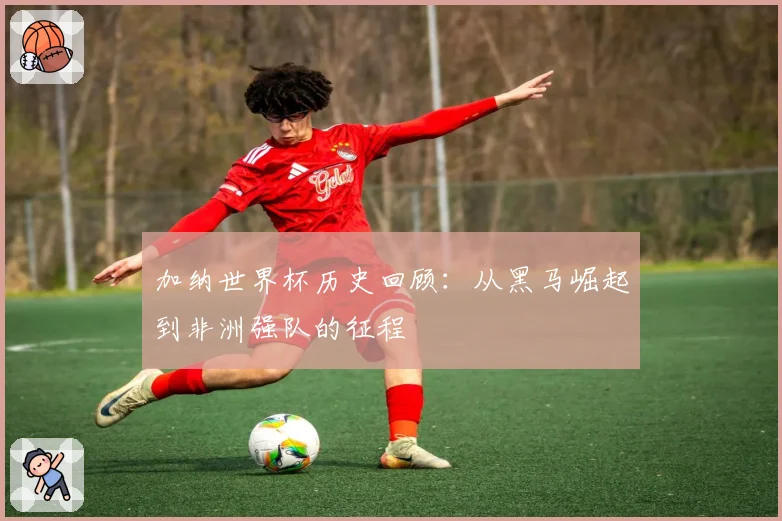 加纳世界杯历史回顾：从黑马崛起到非洲强队的征程